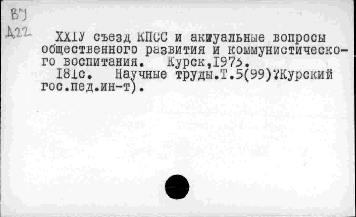 ﻿л ХШ съезд КПСС и акиуальные вопросы общественного развития и коммунистического воспитания. Курск,1975.
181с. Научные труды.Т.5(99)^Курский гос.пед.ин-т).